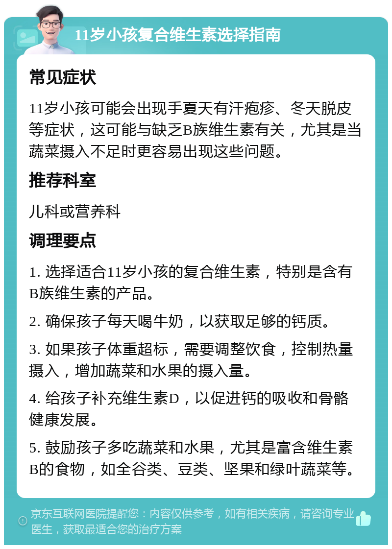 11岁小孩复合维生素选择指南 常见症状 11岁小孩可能会出现手夏天有汗疱疹、冬天脱皮等症状，这可能与缺乏B族维生素有关，尤其是当蔬菜摄入不足时更容易出现这些问题。 推荐科室 儿科或营养科 调理要点 1. 选择适合11岁小孩的复合维生素，特别是含有B族维生素的产品。 2. 确保孩子每天喝牛奶，以获取足够的钙质。 3. 如果孩子体重超标，需要调整饮食，控制热量摄入，增加蔬菜和水果的摄入量。 4. 给孩子补充维生素D，以促进钙的吸收和骨骼健康发展。 5. 鼓励孩子多吃蔬菜和水果，尤其是富含维生素B的食物，如全谷类、豆类、坚果和绿叶蔬菜等。