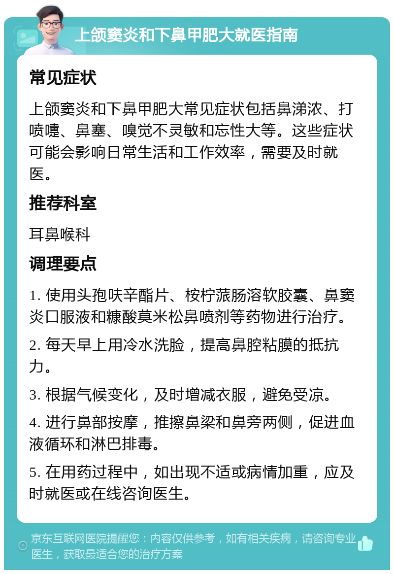 上颌窦炎和下鼻甲肥大就医指南 常见症状 上颌窦炎和下鼻甲肥大常见症状包括鼻涕浓、打喷嚏、鼻塞、嗅觉不灵敏和忘性大等。这些症状可能会影响日常生活和工作效率，需要及时就医。 推荐科室 耳鼻喉科 调理要点 1. 使用头孢呋辛酯片、桉柠蒎肠溶软胶囊、鼻窦炎口服液和糠酸莫米松鼻喷剂等药物进行治疗。 2. 每天早上用冷水洗脸，提高鼻腔粘膜的抵抗力。 3. 根据气候变化，及时增减衣服，避免受凉。 4. 进行鼻部按摩，推擦鼻梁和鼻旁两侧，促进血液循环和淋巴排毒。 5. 在用药过程中，如出现不适或病情加重，应及时就医或在线咨询医生。