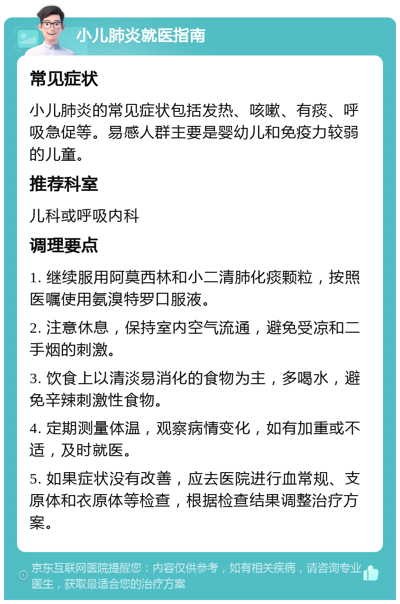 小儿肺炎就医指南 常见症状 小儿肺炎的常见症状包括发热、咳嗽、有痰、呼吸急促等。易感人群主要是婴幼儿和免疫力较弱的儿童。 推荐科室 儿科或呼吸内科 调理要点 1. 继续服用阿莫西林和小二清肺化痰颗粒，按照医嘱使用氨溴特罗口服液。 2. 注意休息，保持室内空气流通，避免受凉和二手烟的刺激。 3. 饮食上以清淡易消化的食物为主，多喝水，避免辛辣刺激性食物。 4. 定期测量体温，观察病情变化，如有加重或不适，及时就医。 5. 如果症状没有改善，应去医院进行血常规、支原体和衣原体等检查，根据检查结果调整治疗方案。