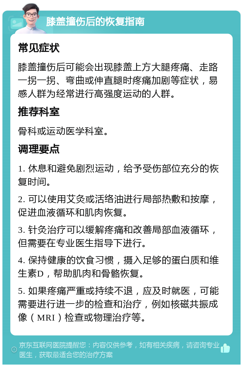 膝盖撞伤后的恢复指南 常见症状 膝盖撞伤后可能会出现膝盖上方大腿疼痛、走路一拐一拐、弯曲或伸直腿时疼痛加剧等症状，易感人群为经常进行高强度运动的人群。 推荐科室 骨科或运动医学科室。 调理要点 1. 休息和避免剧烈运动，给予受伤部位充分的恢复时间。 2. 可以使用艾灸或活络油进行局部热敷和按摩，促进血液循环和肌肉恢复。 3. 针灸治疗可以缓解疼痛和改善局部血液循环，但需要在专业医生指导下进行。 4. 保持健康的饮食习惯，摄入足够的蛋白质和维生素D，帮助肌肉和骨骼恢复。 5. 如果疼痛严重或持续不退，应及时就医，可能需要进行进一步的检查和治疗，例如核磁共振成像（MRI）检查或物理治疗等。