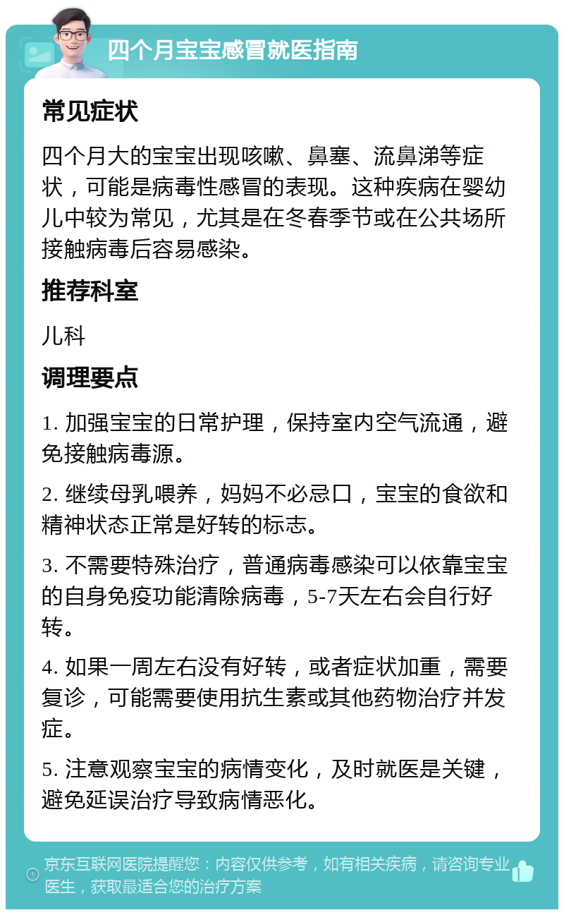 四个月宝宝感冒就医指南 常见症状 四个月大的宝宝出现咳嗽、鼻塞、流鼻涕等症状，可能是病毒性感冒的表现。这种疾病在婴幼儿中较为常见，尤其是在冬春季节或在公共场所接触病毒后容易感染。 推荐科室 儿科 调理要点 1. 加强宝宝的日常护理，保持室内空气流通，避免接触病毒源。 2. 继续母乳喂养，妈妈不必忌口，宝宝的食欲和精神状态正常是好转的标志。 3. 不需要特殊治疗，普通病毒感染可以依靠宝宝的自身免疫功能清除病毒，5-7天左右会自行好转。 4. 如果一周左右没有好转，或者症状加重，需要复诊，可能需要使用抗生素或其他药物治疗并发症。 5. 注意观察宝宝的病情变化，及时就医是关键，避免延误治疗导致病情恶化。