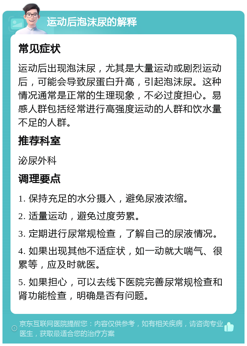 运动后泡沫尿的解释 常见症状 运动后出现泡沫尿，尤其是大量运动或剧烈运动后，可能会导致尿蛋白升高，引起泡沫尿。这种情况通常是正常的生理现象，不必过度担心。易感人群包括经常进行高强度运动的人群和饮水量不足的人群。 推荐科室 泌尿外科 调理要点 1. 保持充足的水分摄入，避免尿液浓缩。 2. 适量运动，避免过度劳累。 3. 定期进行尿常规检查，了解自己的尿液情况。 4. 如果出现其他不适症状，如一动就大喘气、很累等，应及时就医。 5. 如果担心，可以去线下医院完善尿常规检查和肾功能检查，明确是否有问题。