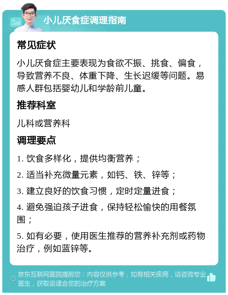 小儿厌食症调理指南 常见症状 小儿厌食症主要表现为食欲不振、挑食、偏食，导致营养不良、体重下降、生长迟缓等问题。易感人群包括婴幼儿和学龄前儿童。 推荐科室 儿科或营养科 调理要点 1. 饮食多样化，提供均衡营养； 2. 适当补充微量元素，如钙、铁、锌等； 3. 建立良好的饮食习惯，定时定量进食； 4. 避免强迫孩子进食，保持轻松愉快的用餐氛围； 5. 如有必要，使用医生推荐的营养补充剂或药物治疗，例如蓝锌等。