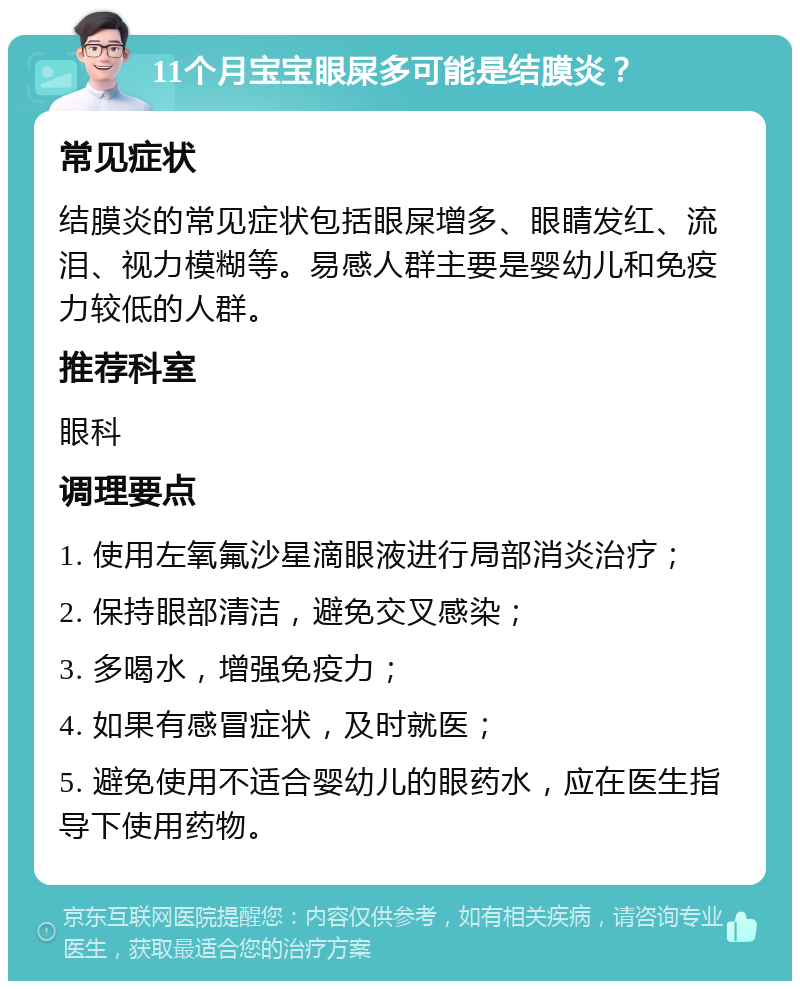 11个月宝宝眼屎多可能是结膜炎？ 常见症状 结膜炎的常见症状包括眼屎增多、眼睛发红、流泪、视力模糊等。易感人群主要是婴幼儿和免疫力较低的人群。 推荐科室 眼科 调理要点 1. 使用左氧氟沙星滴眼液进行局部消炎治疗； 2. 保持眼部清洁，避免交叉感染； 3. 多喝水，增强免疫力； 4. 如果有感冒症状，及时就医； 5. 避免使用不适合婴幼儿的眼药水，应在医生指导下使用药物。