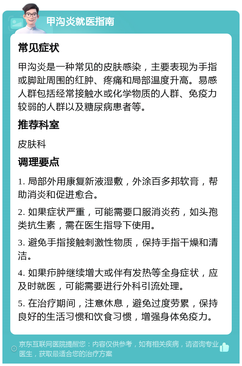 甲沟炎就医指南 常见症状 甲沟炎是一种常见的皮肤感染，主要表现为手指或脚趾周围的红肿、疼痛和局部温度升高。易感人群包括经常接触水或化学物质的人群、免疫力较弱的人群以及糖尿病患者等。 推荐科室 皮肤科 调理要点 1. 局部外用康复新液湿敷，外涂百多邦软膏，帮助消炎和促进愈合。 2. 如果症状严重，可能需要口服消炎药，如头孢类抗生素，需在医生指导下使用。 3. 避免手指接触刺激性物质，保持手指干燥和清洁。 4. 如果疖肿继续增大或伴有发热等全身症状，应及时就医，可能需要进行外科引流处理。 5. 在治疗期间，注意休息，避免过度劳累，保持良好的生活习惯和饮食习惯，增强身体免疫力。