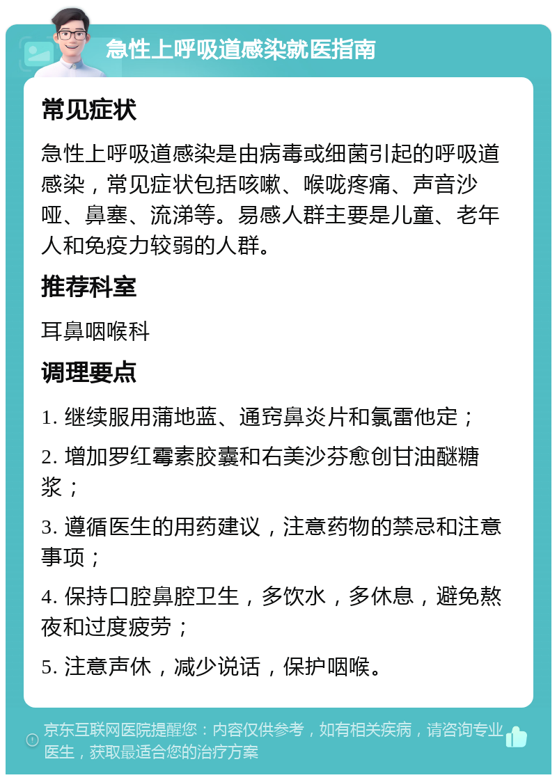 急性上呼吸道感染就医指南 常见症状 急性上呼吸道感染是由病毒或细菌引起的呼吸道感染，常见症状包括咳嗽、喉咙疼痛、声音沙哑、鼻塞、流涕等。易感人群主要是儿童、老年人和免疫力较弱的人群。 推荐科室 耳鼻咽喉科 调理要点 1. 继续服用蒲地蓝、通窍鼻炎片和氯雷他定； 2. 增加罗红霉素胶囊和右美沙芬愈创甘油醚糖浆； 3. 遵循医生的用药建议，注意药物的禁忌和注意事项； 4. 保持口腔鼻腔卫生，多饮水，多休息，避免熬夜和过度疲劳； 5. 注意声休，减少说话，保护咽喉。