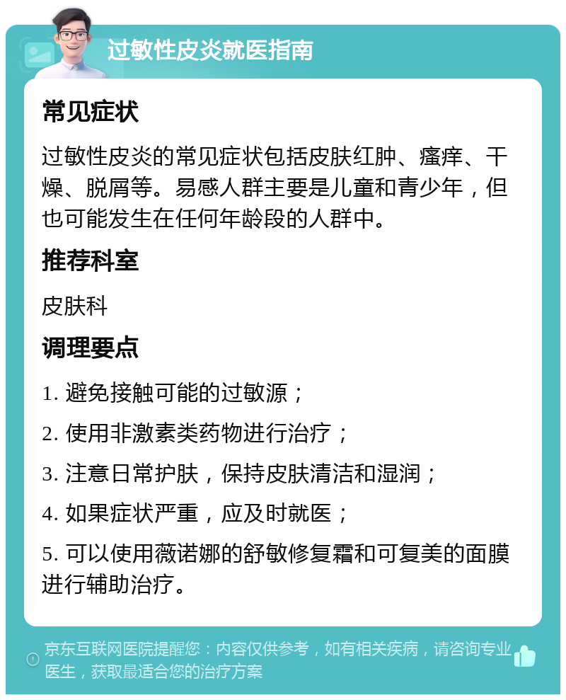 过敏性皮炎就医指南 常见症状 过敏性皮炎的常见症状包括皮肤红肿、瘙痒、干燥、脱屑等。易感人群主要是儿童和青少年，但也可能发生在任何年龄段的人群中。 推荐科室 皮肤科 调理要点 1. 避免接触可能的过敏源； 2. 使用非激素类药物进行治疗； 3. 注意日常护肤，保持皮肤清洁和湿润； 4. 如果症状严重，应及时就医； 5. 可以使用薇诺娜的舒敏修复霜和可复美的面膜进行辅助治疗。