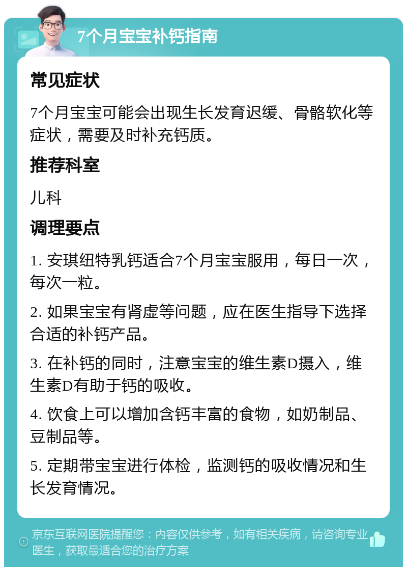 7个月宝宝补钙指南 常见症状 7个月宝宝可能会出现生长发育迟缓、骨骼软化等症状，需要及时补充钙质。 推荐科室 儿科 调理要点 1. 安琪纽特乳钙适合7个月宝宝服用，每日一次，每次一粒。 2. 如果宝宝有肾虚等问题，应在医生指导下选择合适的补钙产品。 3. 在补钙的同时，注意宝宝的维生素D摄入，维生素D有助于钙的吸收。 4. 饮食上可以增加含钙丰富的食物，如奶制品、豆制品等。 5. 定期带宝宝进行体检，监测钙的吸收情况和生长发育情况。