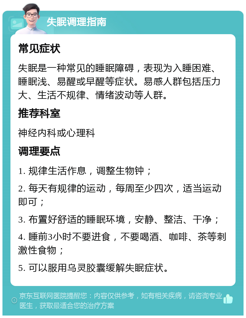 失眠调理指南 常见症状 失眠是一种常见的睡眠障碍，表现为入睡困难、睡眠浅、易醒或早醒等症状。易感人群包括压力大、生活不规律、情绪波动等人群。 推荐科室 神经内科或心理科 调理要点 1. 规律生活作息，调整生物钟； 2. 每天有规律的运动，每周至少四次，适当运动即可； 3. 布置好舒适的睡眠环境，安静、整洁、干净； 4. 睡前3小时不要进食，不要喝酒、咖啡、茶等刺激性食物； 5. 可以服用乌灵胶囊缓解失眠症状。