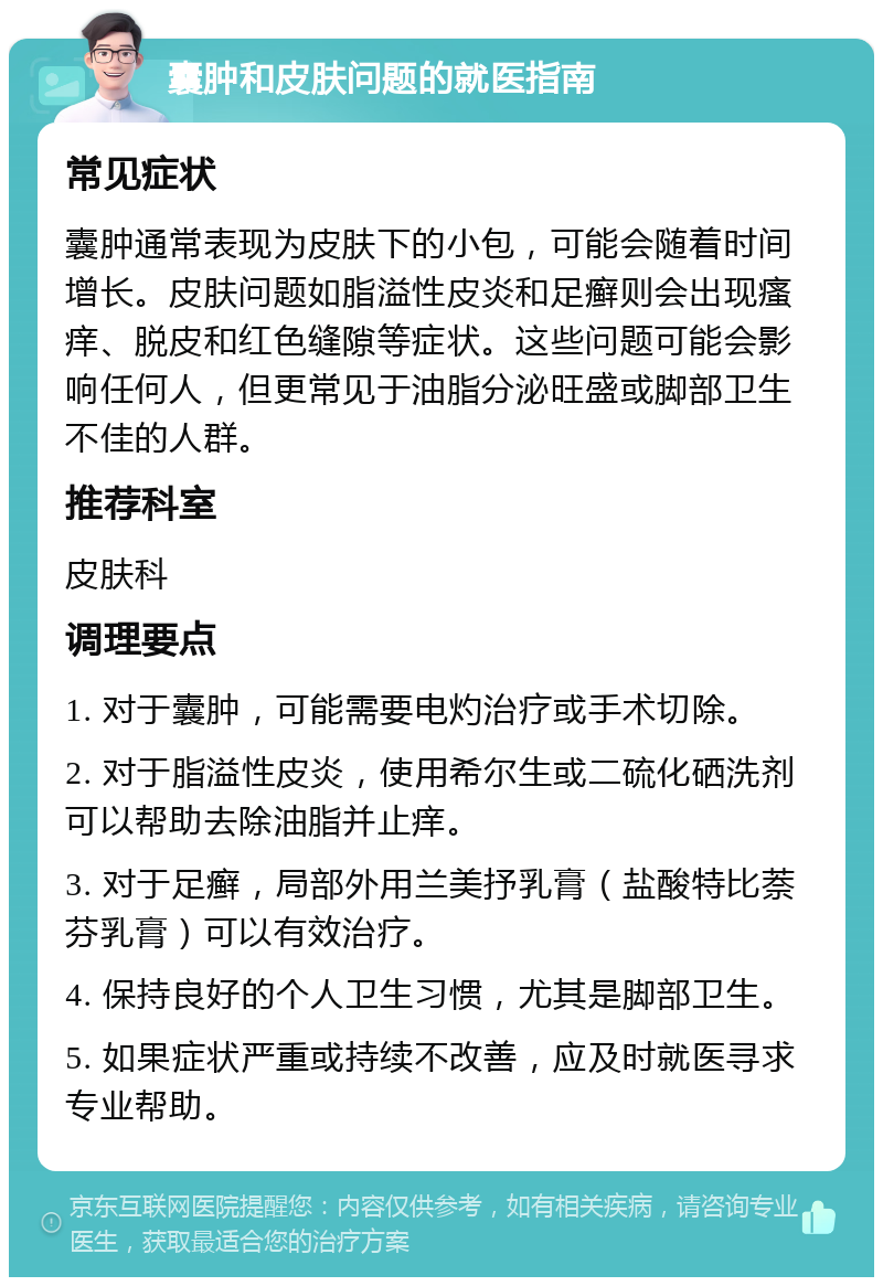 囊肿和皮肤问题的就医指南 常见症状 囊肿通常表现为皮肤下的小包，可能会随着时间增长。皮肤问题如脂溢性皮炎和足癣则会出现瘙痒、脱皮和红色缝隙等症状。这些问题可能会影响任何人，但更常见于油脂分泌旺盛或脚部卫生不佳的人群。 推荐科室 皮肤科 调理要点 1. 对于囊肿，可能需要电灼治疗或手术切除。 2. 对于脂溢性皮炎，使用希尔生或二硫化硒洗剂可以帮助去除油脂并止痒。 3. 对于足癣，局部外用兰美抒乳膏（盐酸特比萘芬乳膏）可以有效治疗。 4. 保持良好的个人卫生习惯，尤其是脚部卫生。 5. 如果症状严重或持续不改善，应及时就医寻求专业帮助。