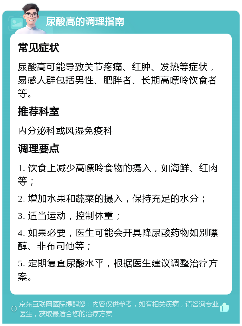 尿酸高的调理指南 常见症状 尿酸高可能导致关节疼痛、红肿、发热等症状，易感人群包括男性、肥胖者、长期高嘌呤饮食者等。 推荐科室 内分泌科或风湿免疫科 调理要点 1. 饮食上减少高嘌呤食物的摄入，如海鲜、红肉等； 2. 增加水果和蔬菜的摄入，保持充足的水分； 3. 适当运动，控制体重； 4. 如果必要，医生可能会开具降尿酸药物如别嘌醇、非布司他等； 5. 定期复查尿酸水平，根据医生建议调整治疗方案。