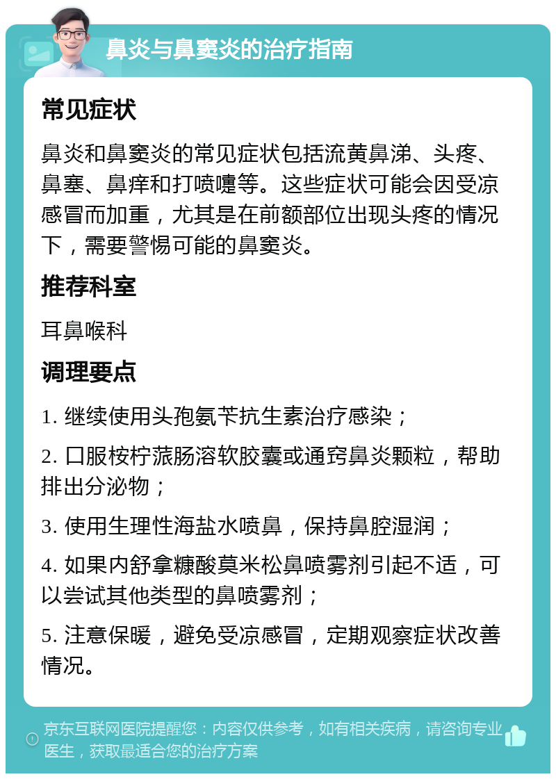 鼻炎与鼻窦炎的治疗指南 常见症状 鼻炎和鼻窦炎的常见症状包括流黄鼻涕、头疼、鼻塞、鼻痒和打喷嚏等。这些症状可能会因受凉感冒而加重，尤其是在前额部位出现头疼的情况下，需要警惕可能的鼻窦炎。 推荐科室 耳鼻喉科 调理要点 1. 继续使用头孢氨苄抗生素治疗感染； 2. 口服桉柠蒎肠溶软胶囊或通窍鼻炎颗粒，帮助排出分泌物； 3. 使用生理性海盐水喷鼻，保持鼻腔湿润； 4. 如果内舒拿糠酸莫米松鼻喷雾剂引起不适，可以尝试其他类型的鼻喷雾剂； 5. 注意保暖，避免受凉感冒，定期观察症状改善情况。