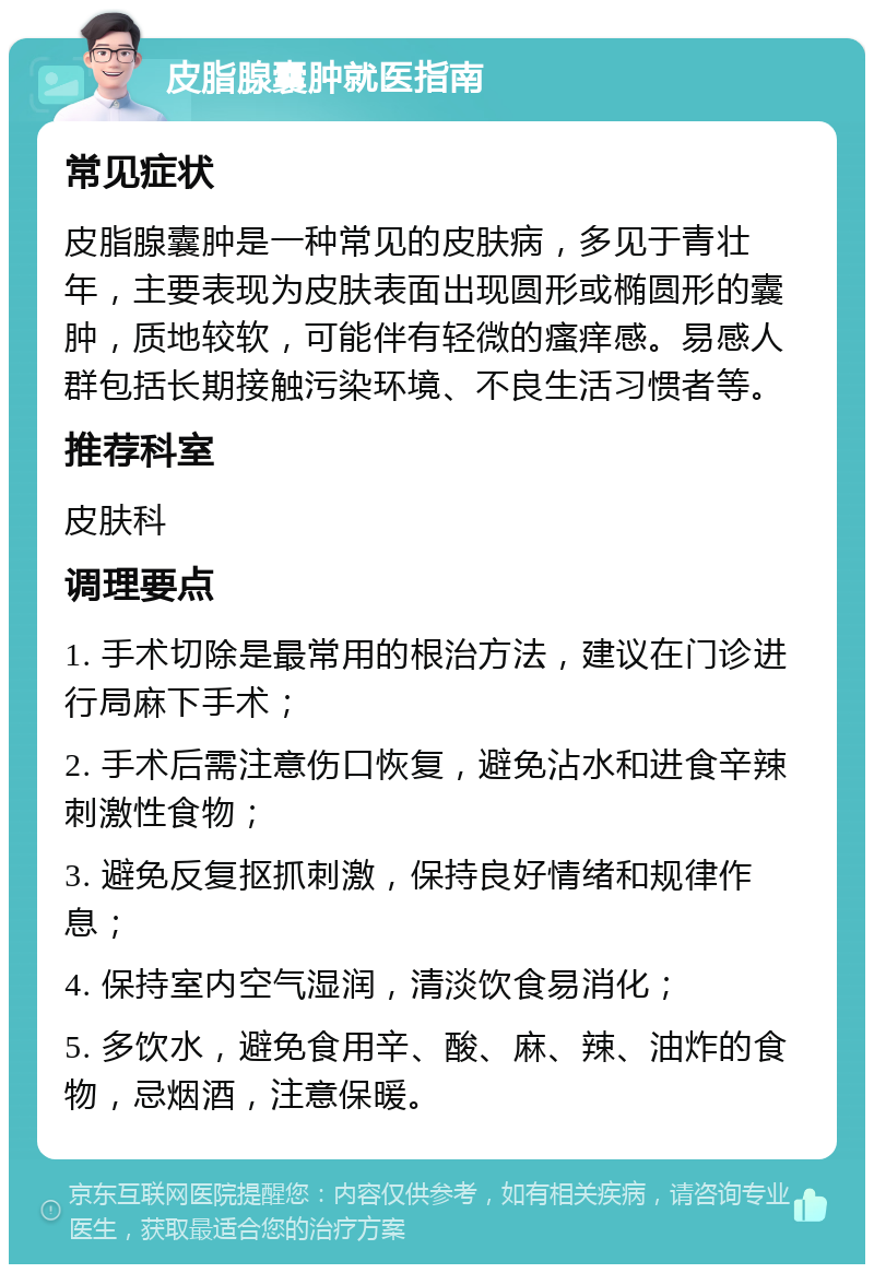 皮脂腺囊肿就医指南 常见症状 皮脂腺囊肿是一种常见的皮肤病，多见于青壮年，主要表现为皮肤表面出现圆形或椭圆形的囊肿，质地较软，可能伴有轻微的瘙痒感。易感人群包括长期接触污染环境、不良生活习惯者等。 推荐科室 皮肤科 调理要点 1. 手术切除是最常用的根治方法，建议在门诊进行局麻下手术； 2. 手术后需注意伤口恢复，避免沾水和进食辛辣刺激性食物； 3. 避免反复抠抓刺激，保持良好情绪和规律作息； 4. 保持室内空气湿润，清淡饮食易消化； 5. 多饮水，避免食用辛、酸、麻、辣、油炸的食物，忌烟酒，注意保暖。