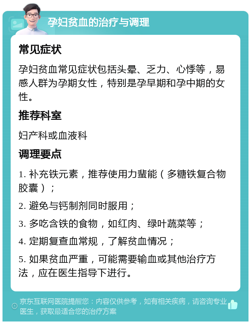 孕妇贫血的治疗与调理 常见症状 孕妇贫血常见症状包括头晕、乏力、心悸等，易感人群为孕期女性，特别是孕早期和孕中期的女性。 推荐科室 妇产科或血液科 调理要点 1. 补充铁元素，推荐使用力蜚能（多糖铁复合物胶囊）； 2. 避免与钙制剂同时服用； 3. 多吃含铁的食物，如红肉、绿叶蔬菜等； 4. 定期复查血常规，了解贫血情况； 5. 如果贫血严重，可能需要输血或其他治疗方法，应在医生指导下进行。