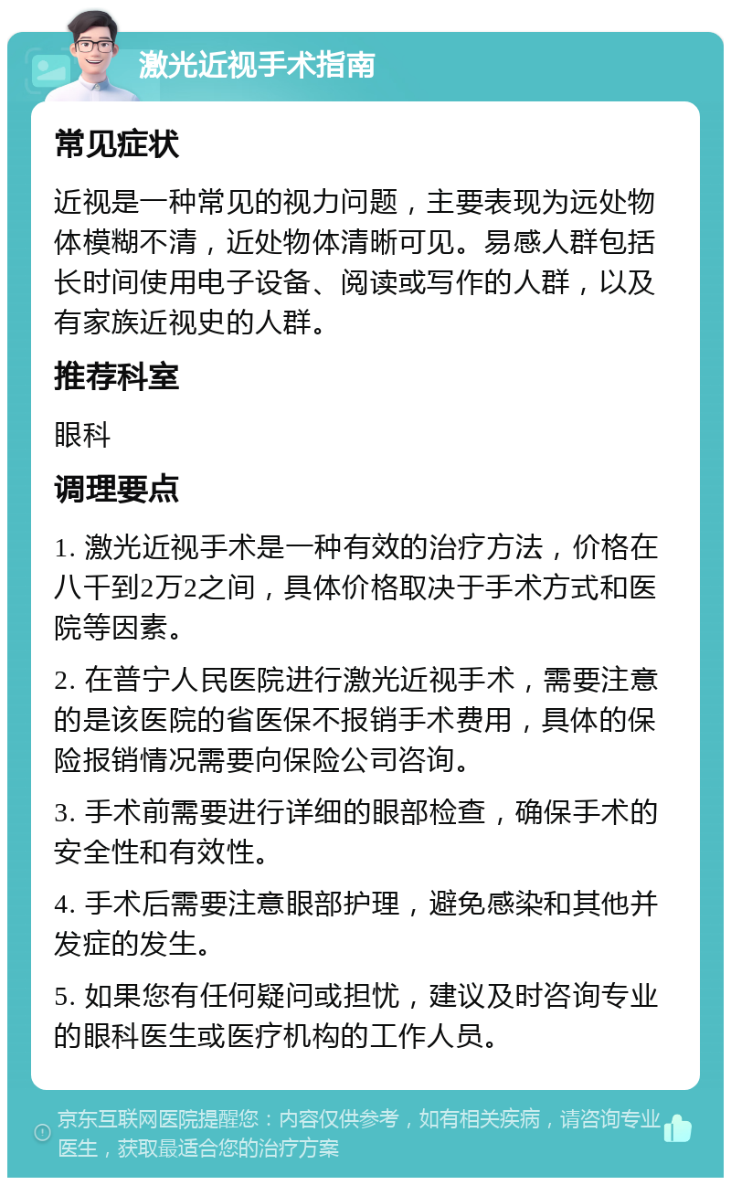 激光近视手术指南 常见症状 近视是一种常见的视力问题，主要表现为远处物体模糊不清，近处物体清晰可见。易感人群包括长时间使用电子设备、阅读或写作的人群，以及有家族近视史的人群。 推荐科室 眼科 调理要点 1. 激光近视手术是一种有效的治疗方法，价格在八千到2万2之间，具体价格取决于手术方式和医院等因素。 2. 在普宁人民医院进行激光近视手术，需要注意的是该医院的省医保不报销手术费用，具体的保险报销情况需要向保险公司咨询。 3. 手术前需要进行详细的眼部检查，确保手术的安全性和有效性。 4. 手术后需要注意眼部护理，避免感染和其他并发症的发生。 5. 如果您有任何疑问或担忧，建议及时咨询专业的眼科医生或医疗机构的工作人员。