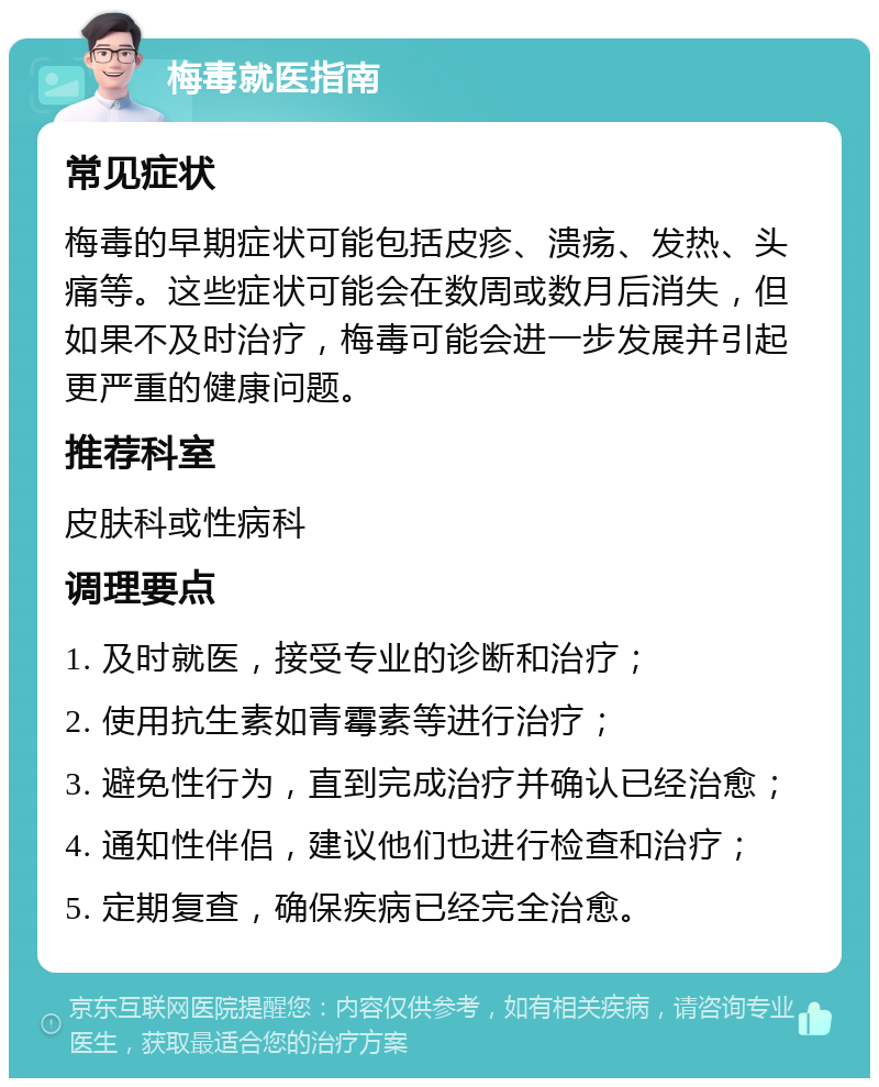 梅毒就医指南 常见症状 梅毒的早期症状可能包括皮疹、溃疡、发热、头痛等。这些症状可能会在数周或数月后消失，但如果不及时治疗，梅毒可能会进一步发展并引起更严重的健康问题。 推荐科室 皮肤科或性病科 调理要点 1. 及时就医，接受专业的诊断和治疗； 2. 使用抗生素如青霉素等进行治疗； 3. 避免性行为，直到完成治疗并确认已经治愈； 4. 通知性伴侣，建议他们也进行检查和治疗； 5. 定期复查，确保疾病已经完全治愈。