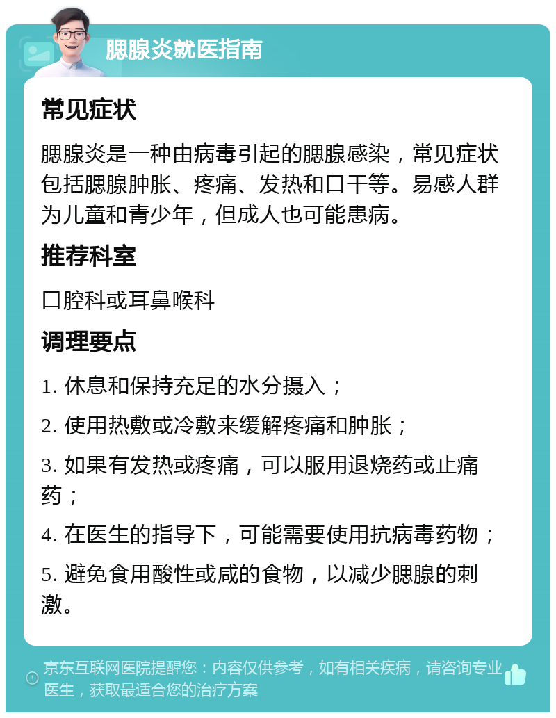 腮腺炎就医指南 常见症状 腮腺炎是一种由病毒引起的腮腺感染，常见症状包括腮腺肿胀、疼痛、发热和口干等。易感人群为儿童和青少年，但成人也可能患病。 推荐科室 口腔科或耳鼻喉科 调理要点 1. 休息和保持充足的水分摄入； 2. 使用热敷或冷敷来缓解疼痛和肿胀； 3. 如果有发热或疼痛，可以服用退烧药或止痛药； 4. 在医生的指导下，可能需要使用抗病毒药物； 5. 避免食用酸性或咸的食物，以减少腮腺的刺激。