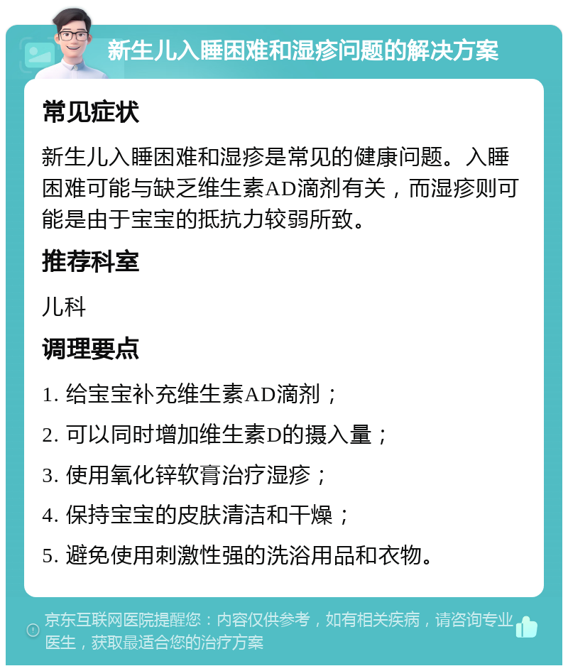 新生儿入睡困难和湿疹问题的解决方案 常见症状 新生儿入睡困难和湿疹是常见的健康问题。入睡困难可能与缺乏维生素AD滴剂有关，而湿疹则可能是由于宝宝的抵抗力较弱所致。 推荐科室 儿科 调理要点 1. 给宝宝补充维生素AD滴剂； 2. 可以同时增加维生素D的摄入量； 3. 使用氧化锌软膏治疗湿疹； 4. 保持宝宝的皮肤清洁和干燥； 5. 避免使用刺激性强的洗浴用品和衣物。