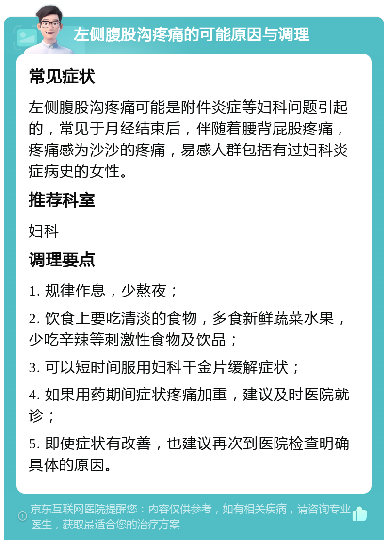 左侧腹股沟疼痛的可能原因与调理 常见症状 左侧腹股沟疼痛可能是附件炎症等妇科问题引起的，常见于月经结束后，伴随着腰背屁股疼痛，疼痛感为沙沙的疼痛，易感人群包括有过妇科炎症病史的女性。 推荐科室 妇科 调理要点 1. 规律作息，少熬夜； 2. 饮食上要吃清淡的食物，多食新鲜蔬菜水果，少吃辛辣等刺激性食物及饮品； 3. 可以短时间服用妇科千金片缓解症状； 4. 如果用药期间症状疼痛加重，建议及时医院就诊； 5. 即使症状有改善，也建议再次到医院检查明确具体的原因。