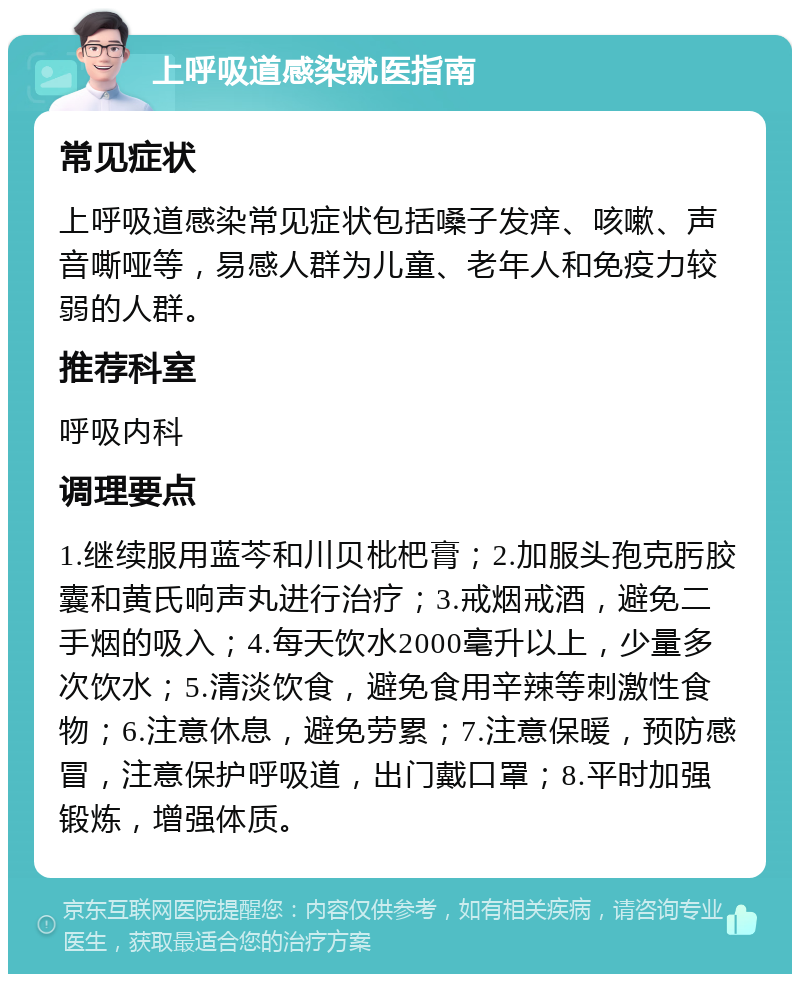 上呼吸道感染就医指南 常见症状 上呼吸道感染常见症状包括嗓子发痒、咳嗽、声音嘶哑等，易感人群为儿童、老年人和免疫力较弱的人群。 推荐科室 呼吸内科 调理要点 1.继续服用蓝芩和川贝枇杷膏；2.加服头孢克肟胶囊和黄氏响声丸进行治疗；3.戒烟戒酒，避免二手烟的吸入；4.每天饮水2000毫升以上，少量多次饮水；5.清淡饮食，避免食用辛辣等刺激性食物；6.注意休息，避免劳累；7.注意保暖，预防感冒，注意保护呼吸道，出门戴口罩；8.平时加强锻炼，增强体质。