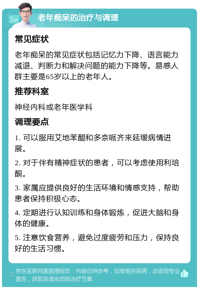 老年痴呆的治疗与调理 常见症状 老年痴呆的常见症状包括记忆力下降、语言能力减退、判断力和解决问题的能力下降等。易感人群主要是65岁以上的老年人。 推荐科室 神经内科或老年医学科 调理要点 1. 可以服用艾地苯醌和多奈哌齐来延缓病情进展。 2. 对于伴有精神症状的患者，可以考虑使用利培酮。 3. 家属应提供良好的生活环境和情感支持，帮助患者保持积极心态。 4. 定期进行认知训练和身体锻炼，促进大脑和身体的健康。 5. 注意饮食营养，避免过度疲劳和压力，保持良好的生活习惯。