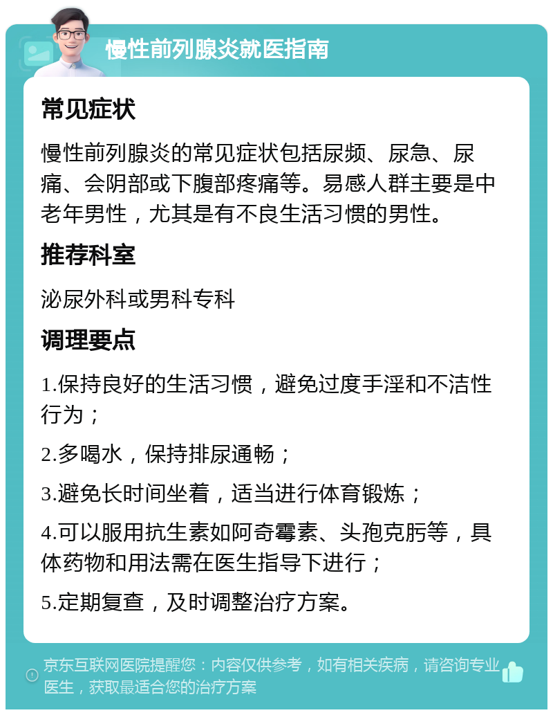 慢性前列腺炎就医指南 常见症状 慢性前列腺炎的常见症状包括尿频、尿急、尿痛、会阴部或下腹部疼痛等。易感人群主要是中老年男性，尤其是有不良生活习惯的男性。 推荐科室 泌尿外科或男科专科 调理要点 1.保持良好的生活习惯，避免过度手淫和不洁性行为； 2.多喝水，保持排尿通畅； 3.避免长时间坐着，适当进行体育锻炼； 4.可以服用抗生素如阿奇霉素、头孢克肟等，具体药物和用法需在医生指导下进行； 5.定期复查，及时调整治疗方案。