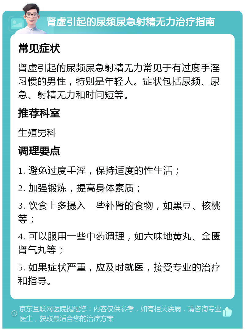 肾虚引起的尿频尿急射精无力治疗指南 常见症状 肾虚引起的尿频尿急射精无力常见于有过度手淫习惯的男性，特别是年轻人。症状包括尿频、尿急、射精无力和时间短等。 推荐科室 生殖男科 调理要点 1. 避免过度手淫，保持适度的性生活； 2. 加强锻炼，提高身体素质； 3. 饮食上多摄入一些补肾的食物，如黑豆、核桃等； 4. 可以服用一些中药调理，如六味地黄丸、金匮肾气丸等； 5. 如果症状严重，应及时就医，接受专业的治疗和指导。