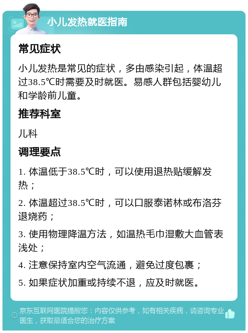 小儿发热就医指南 常见症状 小儿发热是常见的症状，多由感染引起，体温超过38.5℃时需要及时就医。易感人群包括婴幼儿和学龄前儿童。 推荐科室 儿科 调理要点 1. 体温低于38.5℃时，可以使用退热贴缓解发热； 2. 体温超过38.5℃时，可以口服泰诺林或布洛芬退烧药； 3. 使用物理降温方法，如温热毛巾湿敷大血管表浅处； 4. 注意保持室内空气流通，避免过度包裹； 5. 如果症状加重或持续不退，应及时就医。