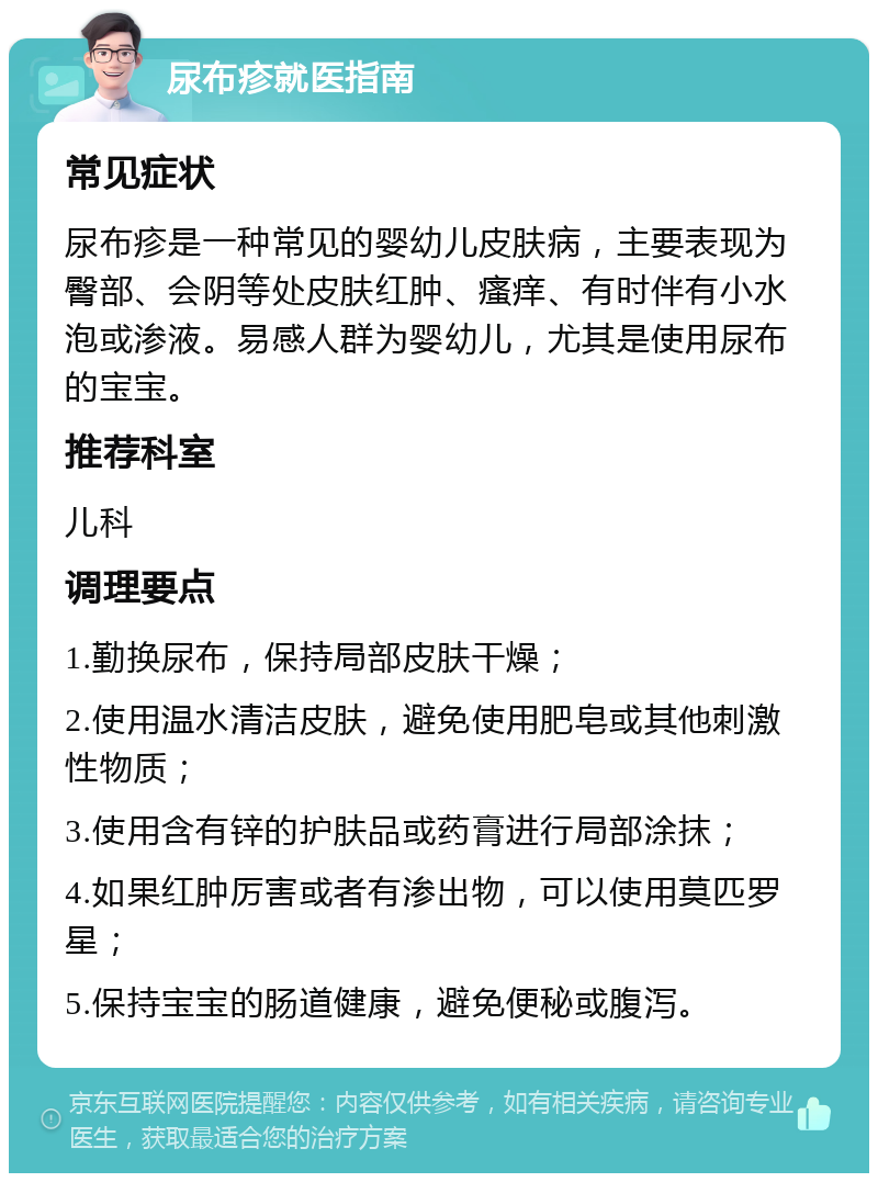 尿布疹就医指南 常见症状 尿布疹是一种常见的婴幼儿皮肤病，主要表现为臀部、会阴等处皮肤红肿、瘙痒、有时伴有小水泡或渗液。易感人群为婴幼儿，尤其是使用尿布的宝宝。 推荐科室 儿科 调理要点 1.勤换尿布，保持局部皮肤干燥； 2.使用温水清洁皮肤，避免使用肥皂或其他刺激性物质； 3.使用含有锌的护肤品或药膏进行局部涂抹； 4.如果红肿厉害或者有渗出物，可以使用莫匹罗星； 5.保持宝宝的肠道健康，避免便秘或腹泻。