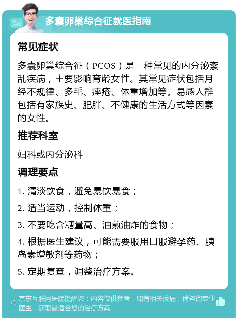 多囊卵巢综合征就医指南 常见症状 多囊卵巢综合征（PCOS）是一种常见的内分泌紊乱疾病，主要影响育龄女性。其常见症状包括月经不规律、多毛、痤疮、体重增加等。易感人群包括有家族史、肥胖、不健康的生活方式等因素的女性。 推荐科室 妇科或内分泌科 调理要点 1. 清淡饮食，避免暴饮暴食； 2. 适当运动，控制体重； 3. 不要吃含糖量高、油煎油炸的食物； 4. 根据医生建议，可能需要服用口服避孕药、胰岛素增敏剂等药物； 5. 定期复查，调整治疗方案。