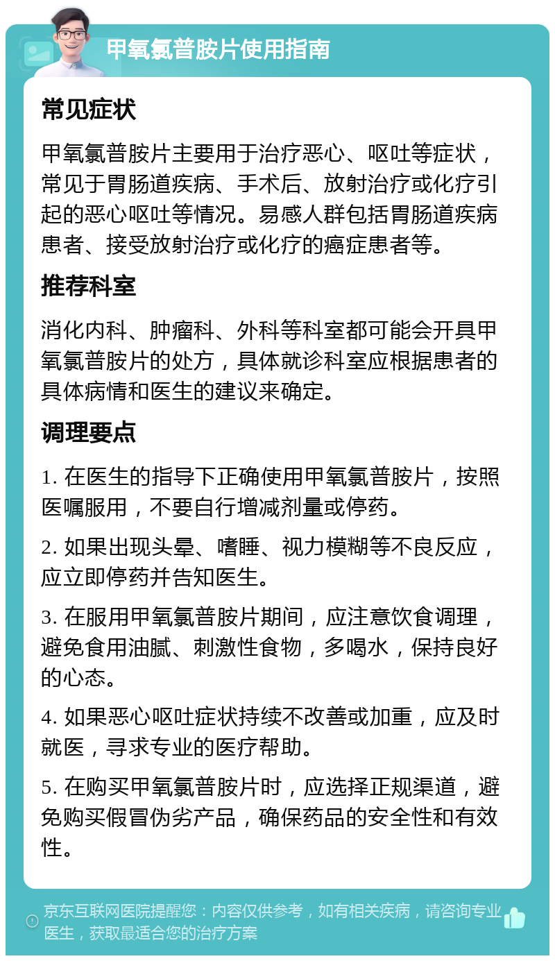 甲氧氯普胺片使用指南 常见症状 甲氧氯普胺片主要用于治疗恶心、呕吐等症状，常见于胃肠道疾病、手术后、放射治疗或化疗引起的恶心呕吐等情况。易感人群包括胃肠道疾病患者、接受放射治疗或化疗的癌症患者等。 推荐科室 消化内科、肿瘤科、外科等科室都可能会开具甲氧氯普胺片的处方，具体就诊科室应根据患者的具体病情和医生的建议来确定。 调理要点 1. 在医生的指导下正确使用甲氧氯普胺片，按照医嘱服用，不要自行增减剂量或停药。 2. 如果出现头晕、嗜睡、视力模糊等不良反应，应立即停药并告知医生。 3. 在服用甲氧氯普胺片期间，应注意饮食调理，避免食用油腻、刺激性食物，多喝水，保持良好的心态。 4. 如果恶心呕吐症状持续不改善或加重，应及时就医，寻求专业的医疗帮助。 5. 在购买甲氧氯普胺片时，应选择正规渠道，避免购买假冒伪劣产品，确保药品的安全性和有效性。