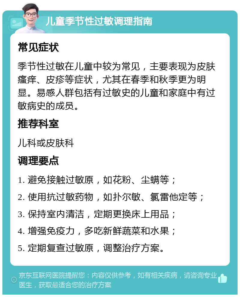 儿童季节性过敏调理指南 常见症状 季节性过敏在儿童中较为常见，主要表现为皮肤瘙痒、皮疹等症状，尤其在春季和秋季更为明显。易感人群包括有过敏史的儿童和家庭中有过敏病史的成员。 推荐科室 儿科或皮肤科 调理要点 1. 避免接触过敏原，如花粉、尘螨等； 2. 使用抗过敏药物，如扑尔敏、氯雷他定等； 3. 保持室内清洁，定期更换床上用品； 4. 增强免疫力，多吃新鲜蔬菜和水果； 5. 定期复查过敏原，调整治疗方案。