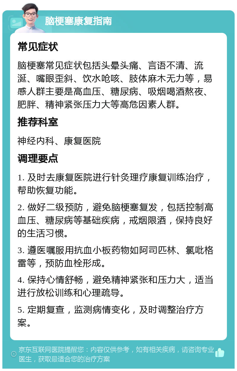 脑梗塞康复指南 常见症状 脑梗塞常见症状包括头晕头痛、言语不清、流涎、嘴眼歪斜、饮水呛咳、肢体麻木无力等，易感人群主要是高血压、糖尿病、吸烟喝酒熬夜、肥胖、精神紧张压力大等高危因素人群。 推荐科室 神经内科、康复医院 调理要点 1. 及时去康复医院进行针灸理疗康复训练治疗，帮助恢复功能。 2. 做好二级预防，避免脑梗塞复发，包括控制高血压、糖尿病等基础疾病，戒烟限酒，保持良好的生活习惯。 3. 遵医嘱服用抗血小板药物如阿司匹林、氯吡格雷等，预防血栓形成。 4. 保持心情舒畅，避免精神紧张和压力大，适当进行放松训练和心理疏导。 5. 定期复查，监测病情变化，及时调整治疗方案。