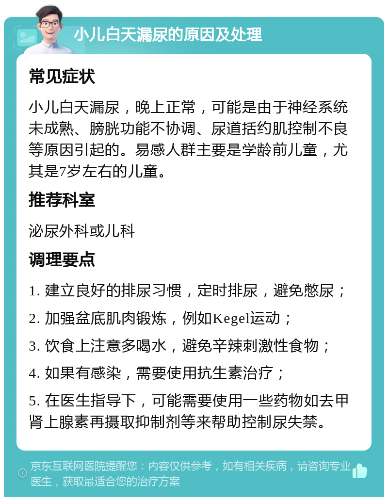 小儿白天漏尿的原因及处理 常见症状 小儿白天漏尿，晚上正常，可能是由于神经系统未成熟、膀胱功能不协调、尿道括约肌控制不良等原因引起的。易感人群主要是学龄前儿童，尤其是7岁左右的儿童。 推荐科室 泌尿外科或儿科 调理要点 1. 建立良好的排尿习惯，定时排尿，避免憋尿； 2. 加强盆底肌肉锻炼，例如Kegel运动； 3. 饮食上注意多喝水，避免辛辣刺激性食物； 4. 如果有感染，需要使用抗生素治疗； 5. 在医生指导下，可能需要使用一些药物如去甲肾上腺素再摄取抑制剂等来帮助控制尿失禁。