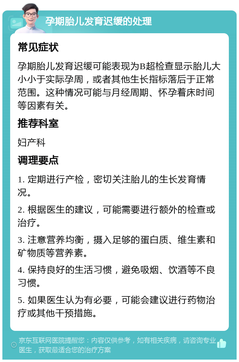 孕期胎儿发育迟缓的处理 常见症状 孕期胎儿发育迟缓可能表现为B超检查显示胎儿大小小于实际孕周，或者其他生长指标落后于正常范围。这种情况可能与月经周期、怀孕着床时间等因素有关。 推荐科室 妇产科 调理要点 1. 定期进行产检，密切关注胎儿的生长发育情况。 2. 根据医生的建议，可能需要进行额外的检查或治疗。 3. 注意营养均衡，摄入足够的蛋白质、维生素和矿物质等营养素。 4. 保持良好的生活习惯，避免吸烟、饮酒等不良习惯。 5. 如果医生认为有必要，可能会建议进行药物治疗或其他干预措施。