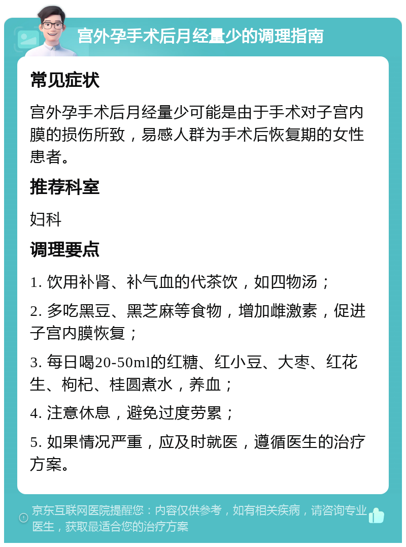 宫外孕手术后月经量少的调理指南 常见症状 宫外孕手术后月经量少可能是由于手术对子宫内膜的损伤所致，易感人群为手术后恢复期的女性患者。 推荐科室 妇科 调理要点 1. 饮用补肾、补气血的代茶饮，如四物汤； 2. 多吃黑豆、黑芝麻等食物，增加雌激素，促进子宫内膜恢复； 3. 每日喝20-50ml的红糖、红小豆、大枣、红花生、枸杞、桂圆煮水，养血； 4. 注意休息，避免过度劳累； 5. 如果情况严重，应及时就医，遵循医生的治疗方案。