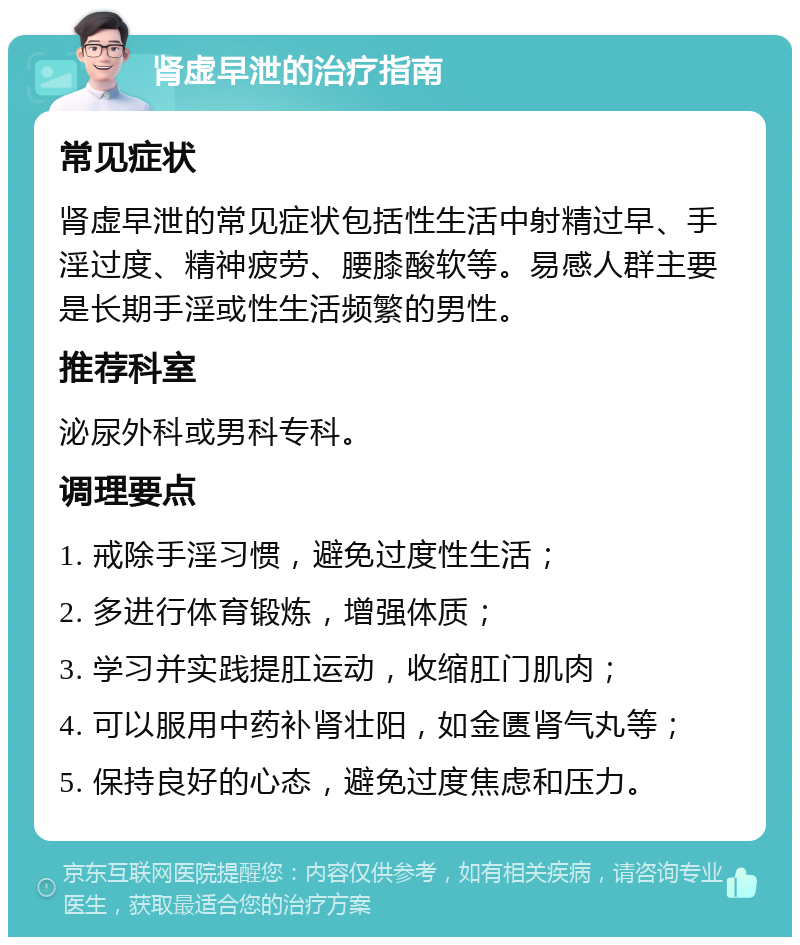 肾虚早泄的治疗指南 常见症状 肾虚早泄的常见症状包括性生活中射精过早、手淫过度、精神疲劳、腰膝酸软等。易感人群主要是长期手淫或性生活频繁的男性。 推荐科室 泌尿外科或男科专科。 调理要点 1. 戒除手淫习惯，避免过度性生活； 2. 多进行体育锻炼，增强体质； 3. 学习并实践提肛运动，收缩肛门肌肉； 4. 可以服用中药补肾壮阳，如金匮肾气丸等； 5. 保持良好的心态，避免过度焦虑和压力。