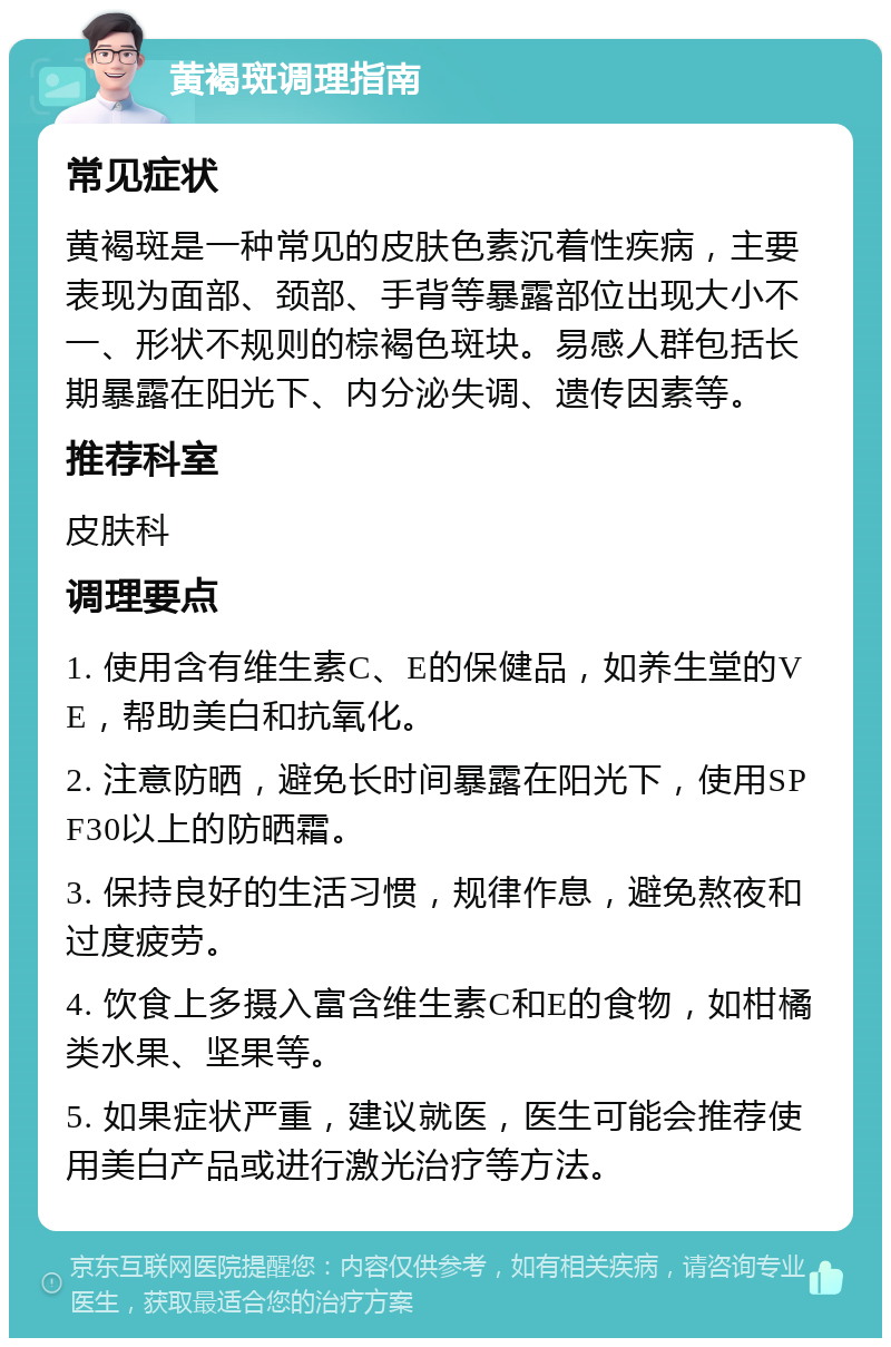 黄褐斑调理指南 常见症状 黄褐斑是一种常见的皮肤色素沉着性疾病，主要表现为面部、颈部、手背等暴露部位出现大小不一、形状不规则的棕褐色斑块。易感人群包括长期暴露在阳光下、内分泌失调、遗传因素等。 推荐科室 皮肤科 调理要点 1. 使用含有维生素C、E的保健品，如养生堂的VE，帮助美白和抗氧化。 2. 注意防晒，避免长时间暴露在阳光下，使用SPF30以上的防晒霜。 3. 保持良好的生活习惯，规律作息，避免熬夜和过度疲劳。 4. 饮食上多摄入富含维生素C和E的食物，如柑橘类水果、坚果等。 5. 如果症状严重，建议就医，医生可能会推荐使用美白产品或进行激光治疗等方法。