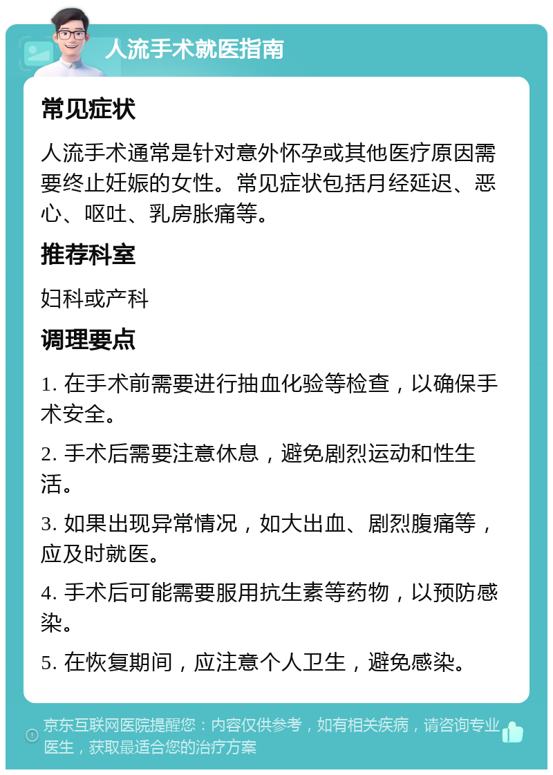 人流手术就医指南 常见症状 人流手术通常是针对意外怀孕或其他医疗原因需要终止妊娠的女性。常见症状包括月经延迟、恶心、呕吐、乳房胀痛等。 推荐科室 妇科或产科 调理要点 1. 在手术前需要进行抽血化验等检查，以确保手术安全。 2. 手术后需要注意休息，避免剧烈运动和性生活。 3. 如果出现异常情况，如大出血、剧烈腹痛等，应及时就医。 4. 手术后可能需要服用抗生素等药物，以预防感染。 5. 在恢复期间，应注意个人卫生，避免感染。