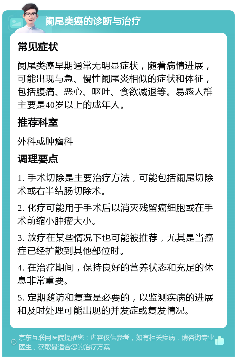 阑尾类癌的诊断与治疗 常见症状 阑尾类癌早期通常无明显症状，随着病情进展，可能出现与急、慢性阑尾炎相似的症状和体征，包括腹痛、恶心、呕吐、食欲减退等。易感人群主要是40岁以上的成年人。 推荐科室 外科或肿瘤科 调理要点 1. 手术切除是主要治疗方法，可能包括阑尾切除术或右半结肠切除术。 2. 化疗可能用于手术后以消灭残留癌细胞或在手术前缩小肿瘤大小。 3. 放疗在某些情况下也可能被推荐，尤其是当癌症已经扩散到其他部位时。 4. 在治疗期间，保持良好的营养状态和充足的休息非常重要。 5. 定期随访和复查是必要的，以监测疾病的进展和及时处理可能出现的并发症或复发情况。