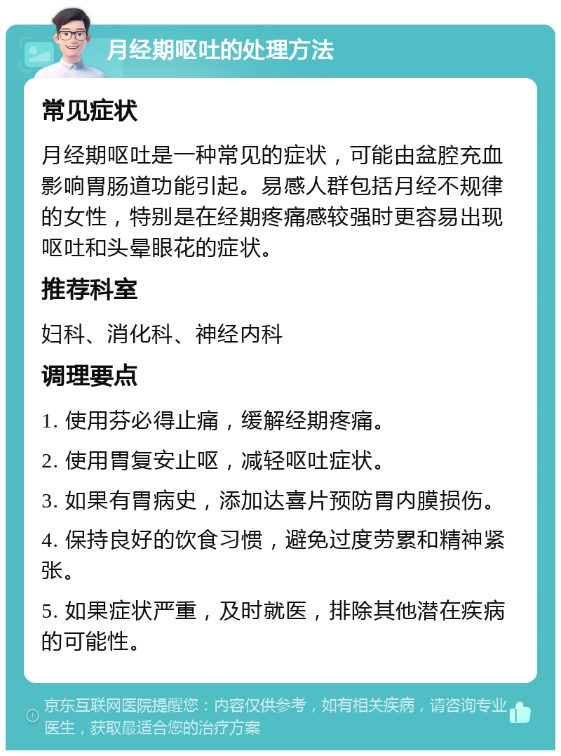 月经期呕吐的处理方法 常见症状 月经期呕吐是一种常见的症状，可能由盆腔充血影响胃肠道功能引起。易感人群包括月经不规律的女性，特别是在经期疼痛感较强时更容易出现呕吐和头晕眼花的症状。 推荐科室 妇科、消化科、神经内科 调理要点 1. 使用芬必得止痛，缓解经期疼痛。 2. 使用胃复安止呕，减轻呕吐症状。 3. 如果有胃病史，添加达喜片预防胃内膜损伤。 4. 保持良好的饮食习惯，避免过度劳累和精神紧张。 5. 如果症状严重，及时就医，排除其他潜在疾病的可能性。