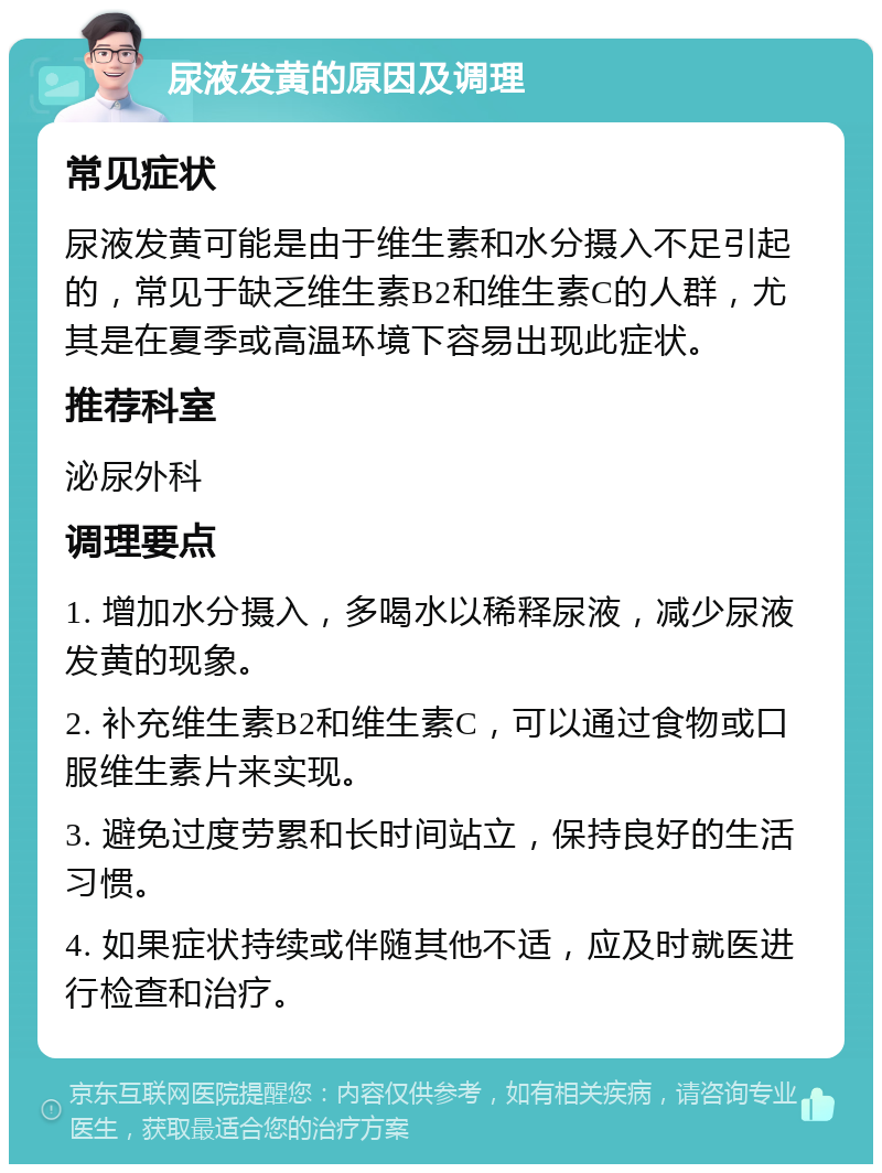 尿液发黄的原因及调理 常见症状 尿液发黄可能是由于维生素和水分摄入不足引起的，常见于缺乏维生素B2和维生素C的人群，尤其是在夏季或高温环境下容易出现此症状。 推荐科室 泌尿外科 调理要点 1. 增加水分摄入，多喝水以稀释尿液，减少尿液发黄的现象。 2. 补充维生素B2和维生素C，可以通过食物或口服维生素片来实现。 3. 避免过度劳累和长时间站立，保持良好的生活习惯。 4. 如果症状持续或伴随其他不适，应及时就医进行检查和治疗。