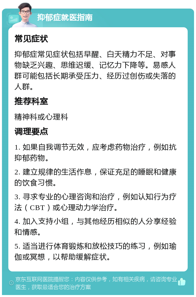 抑郁症就医指南 常见症状 抑郁症常见症状包括早醒、白天精力不足、对事物缺乏兴趣、思维迟缓、记忆力下降等。易感人群可能包括长期承受压力、经历过创伤或失落的人群。 推荐科室 精神科或心理科 调理要点 1. 如果自我调节无效，应考虑药物治疗，例如抗抑郁药物。 2. 建立规律的生活作息，保证充足的睡眠和健康的饮食习惯。 3. 寻求专业的心理咨询和治疗，例如认知行为疗法（CBT）或心理动力学治疗。 4. 加入支持小组，与其他经历相似的人分享经验和情感。 5. 适当进行体育锻炼和放松技巧的练习，例如瑜伽或冥想，以帮助缓解症状。