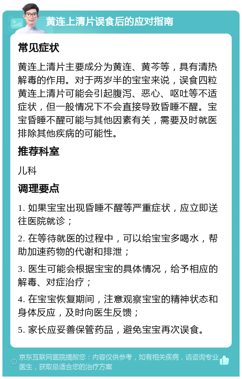 黄连上清片误食后的应对指南 常见症状 黄连上清片主要成分为黄连、黄芩等，具有清热解毒的作用。对于两岁半的宝宝来说，误食四粒黄连上清片可能会引起腹泻、恶心、呕吐等不适症状，但一般情况下不会直接导致昏睡不醒。宝宝昏睡不醒可能与其他因素有关，需要及时就医排除其他疾病的可能性。 推荐科室 儿科 调理要点 1. 如果宝宝出现昏睡不醒等严重症状，应立即送往医院就诊； 2. 在等待就医的过程中，可以给宝宝多喝水，帮助加速药物的代谢和排泄； 3. 医生可能会根据宝宝的具体情况，给予相应的解毒、对症治疗； 4. 在宝宝恢复期间，注意观察宝宝的精神状态和身体反应，及时向医生反馈； 5. 家长应妥善保管药品，避免宝宝再次误食。