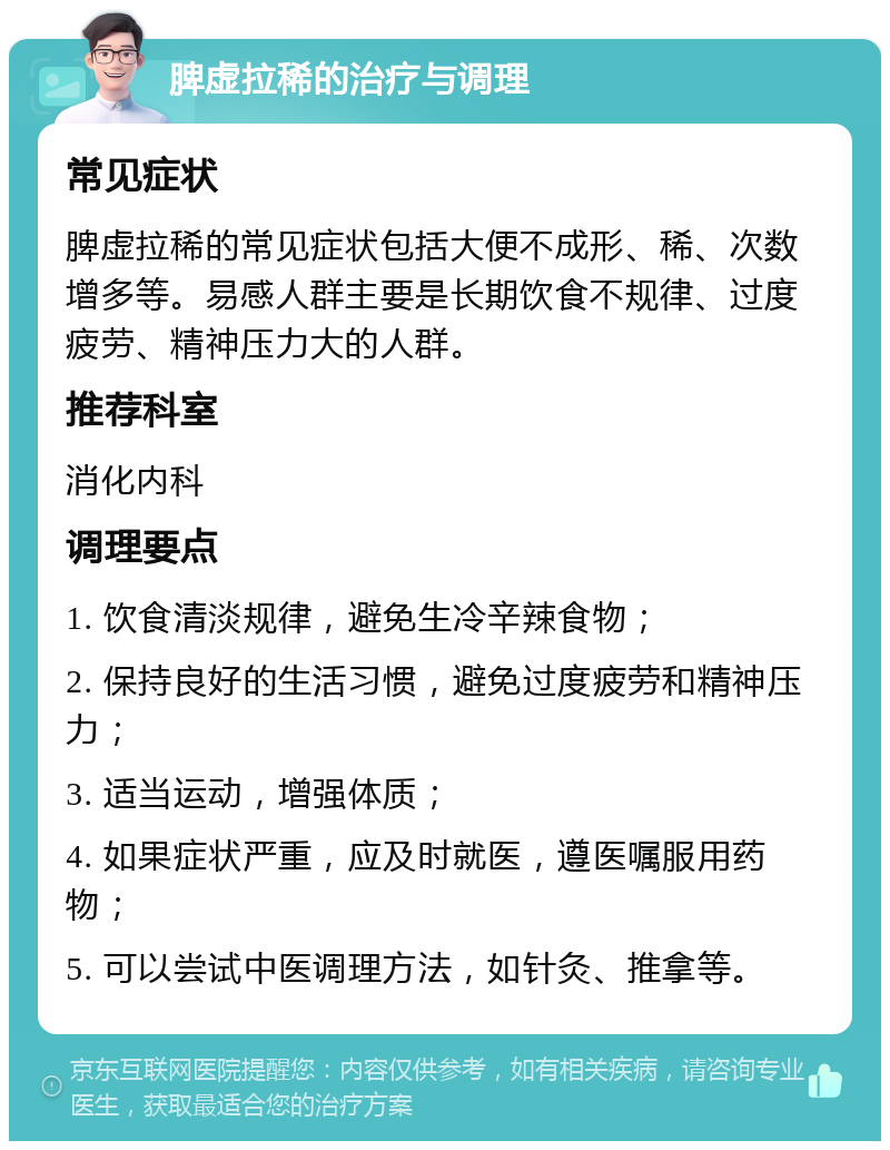 脾虚拉稀的治疗与调理 常见症状 脾虚拉稀的常见症状包括大便不成形、稀、次数增多等。易感人群主要是长期饮食不规律、过度疲劳、精神压力大的人群。 推荐科室 消化内科 调理要点 1. 饮食清淡规律，避免生冷辛辣食物； 2. 保持良好的生活习惯，避免过度疲劳和精神压力； 3. 适当运动，增强体质； 4. 如果症状严重，应及时就医，遵医嘱服用药物； 5. 可以尝试中医调理方法，如针灸、推拿等。