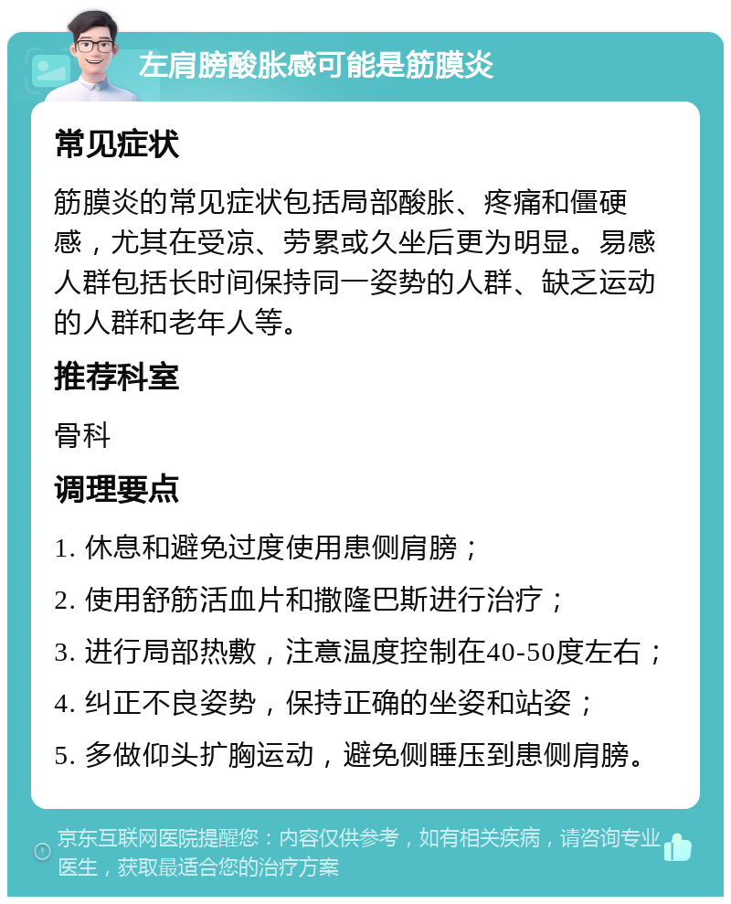 左肩膀酸胀感可能是筋膜炎 常见症状 筋膜炎的常见症状包括局部酸胀、疼痛和僵硬感，尤其在受凉、劳累或久坐后更为明显。易感人群包括长时间保持同一姿势的人群、缺乏运动的人群和老年人等。 推荐科室 骨科 调理要点 1. 休息和避免过度使用患侧肩膀； 2. 使用舒筋活血片和撒隆巴斯进行治疗； 3. 进行局部热敷，注意温度控制在40-50度左右； 4. 纠正不良姿势，保持正确的坐姿和站姿； 5. 多做仰头扩胸运动，避免侧睡压到患侧肩膀。