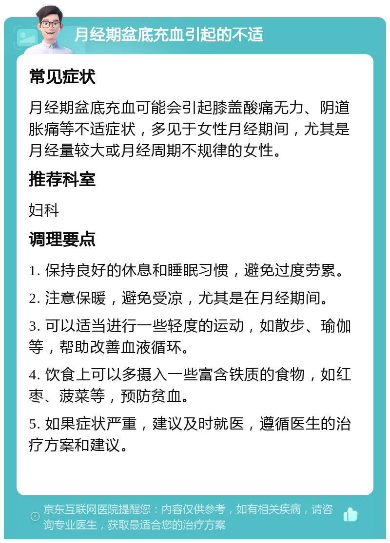 月经期盆底充血引起的不适 常见症状 月经期盆底充血可能会引起膝盖酸痛无力、阴道胀痛等不适症状，多见于女性月经期间，尤其是月经量较大或月经周期不规律的女性。 推荐科室 妇科 调理要点 1. 保持良好的休息和睡眠习惯，避免过度劳累。 2. 注意保暖，避免受凉，尤其是在月经期间。 3. 可以适当进行一些轻度的运动，如散步、瑜伽等，帮助改善血液循环。 4. 饮食上可以多摄入一些富含铁质的食物，如红枣、菠菜等，预防贫血。 5. 如果症状严重，建议及时就医，遵循医生的治疗方案和建议。