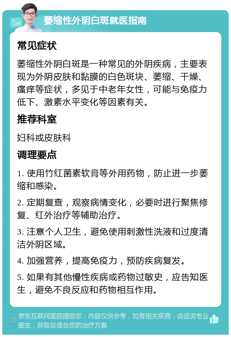 萎缩性外阴白斑就医指南 常见症状 萎缩性外阴白斑是一种常见的外阴疾病，主要表现为外阴皮肤和黏膜的白色斑块、萎缩、干燥、瘙痒等症状，多见于中老年女性，可能与免疫力低下、激素水平变化等因素有关。 推荐科室 妇科或皮肤科 调理要点 1. 使用竹红菌素软膏等外用药物，防止进一步萎缩和感染。 2. 定期复查，观察病情变化，必要时进行聚焦修复、红外治疗等辅助治疗。 3. 注意个人卫生，避免使用刺激性洗液和过度清洁外阴区域。 4. 加强营养，提高免疫力，预防疾病复发。 5. 如果有其他慢性疾病或药物过敏史，应告知医生，避免不良反应和药物相互作用。