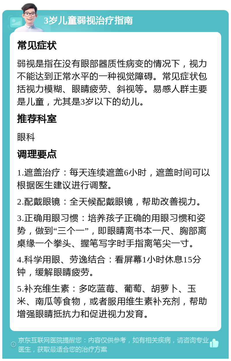 3岁儿童弱视治疗指南 常见症状 弱视是指在没有眼部器质性病变的情况下，视力不能达到正常水平的一种视觉障碍。常见症状包括视力模糊、眼睛疲劳、斜视等。易感人群主要是儿童，尤其是3岁以下的幼儿。 推荐科室 眼科 调理要点 1.遮盖治疗：每天连续遮盖6小时，遮盖时间可以根据医生建议进行调整。 2.配戴眼镜：全天候配戴眼镜，帮助改善视力。 3.正确用眼习惯：培养孩子正确的用眼习惯和姿势，做到“三个一”，即眼睛离书本一尺、胸部离桌缘一个拳头、握笔写字时手指离笔尖一寸。 4.科学用眼、劳逸结合：看屏幕1小时休息15分钟，缓解眼睛疲劳。 5.补充维生素：多吃蓝莓、葡萄、胡萝卜、玉米、南瓜等食物，或者服用维生素补充剂，帮助增强眼睛抵抗力和促进视力发育。