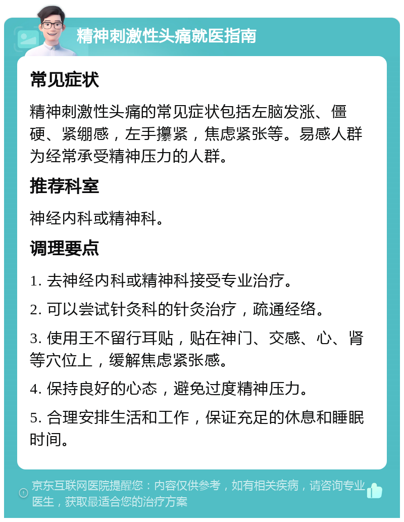 精神刺激性头痛就医指南 常见症状 精神刺激性头痛的常见症状包括左脑发涨、僵硬、紧绷感，左手攥紧，焦虑紧张等。易感人群为经常承受精神压力的人群。 推荐科室 神经内科或精神科。 调理要点 1. 去神经内科或精神科接受专业治疗。 2. 可以尝试针灸科的针灸治疗，疏通经络。 3. 使用王不留行耳贴，贴在神门、交感、心、肾等穴位上，缓解焦虑紧张感。 4. 保持良好的心态，避免过度精神压力。 5. 合理安排生活和工作，保证充足的休息和睡眠时间。